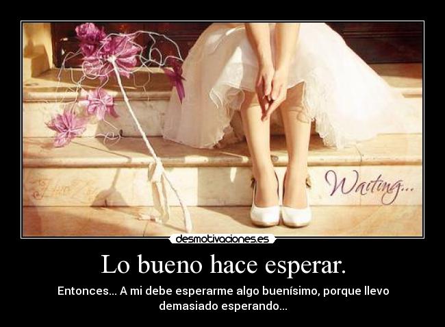 Lo bueno hace esperar. - Entonces... A mi debe esperarme algo buenísimo, porque llevo
demasiado esperando...