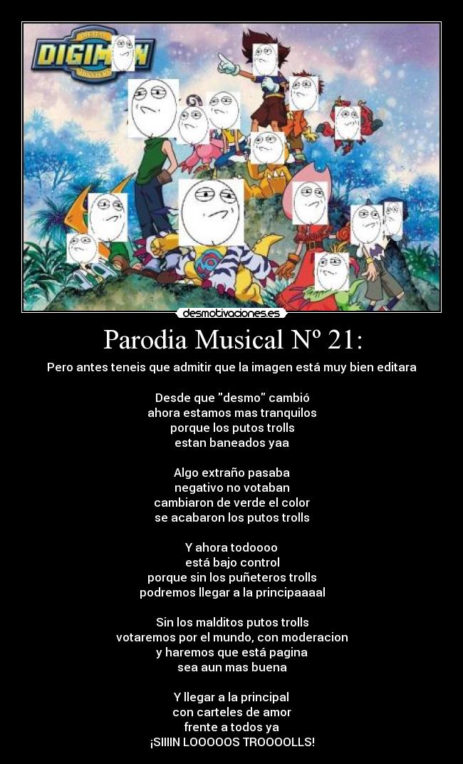 Parodia Musical Nº 21: - Pero antes teneis que admitir que la imagen está muy bien editara
Desde que desmo cambió
ahora estamos mas tranquilos
porque los putos trolls
estan baneados yaa
Algo extraño pasaba
negativo no votaban
cambiaron de verde el color
se acabaron los putos trolls
Y ahora todoooo
está bajo control
porque sin los puñeteros trolls
podremos llegar a la principaaaal
Sin los malditos putos trolls
votaremos por el mundo, con moderacion
y haremos que está pagina
sea aun mas buena
Y llegar a la principal
con carteles de amor
frente a todos ya
¡SIIIIN LOOOOOS TROOOOLLS!