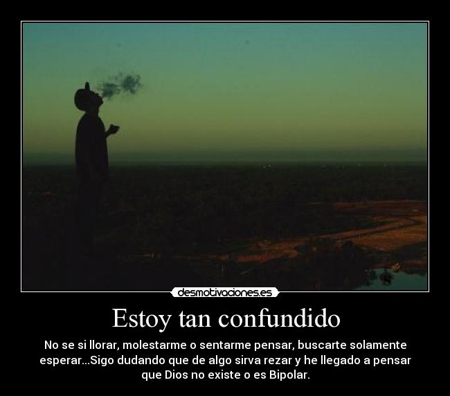 Estoy tan confundido - No se si llorar, molestarme o sentarme pensar, buscarte solamente
esperar...Sigo dudando que de algo sirva rezar y he llegado a pensar
que Dios no existe o es Bipolar.