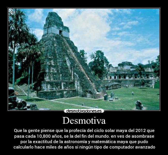 Desmotiva - Que la gente piense que la profecía del ciclo solar maya del 2012 que
pasa cada 10,800 años, se la del fin del mundo. en ves de asombrase
por la exactitud de la astronomía y matemática maya que pudo
calcularlo hace miles de años si ningún tipo de computador avanzado
