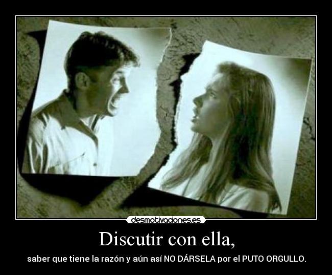 Discutir con ella, - saber que tiene la razón y aún así NO DÁRSELA por el PUTO ORGULLO.