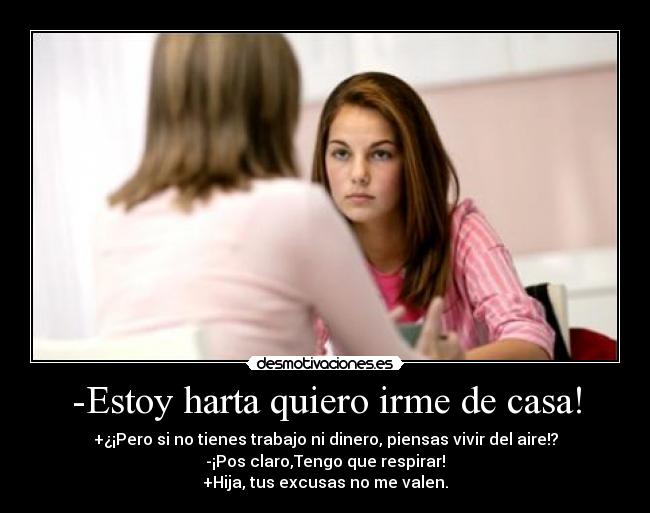 -Estoy harta quiero irme de casa! - +¿¡Pero si no tienes trabajo ni dinero, piensas vivir del aire!?
-¡Pos claro,Tengo que respirar!
+Hija, tus excusas no me valen.