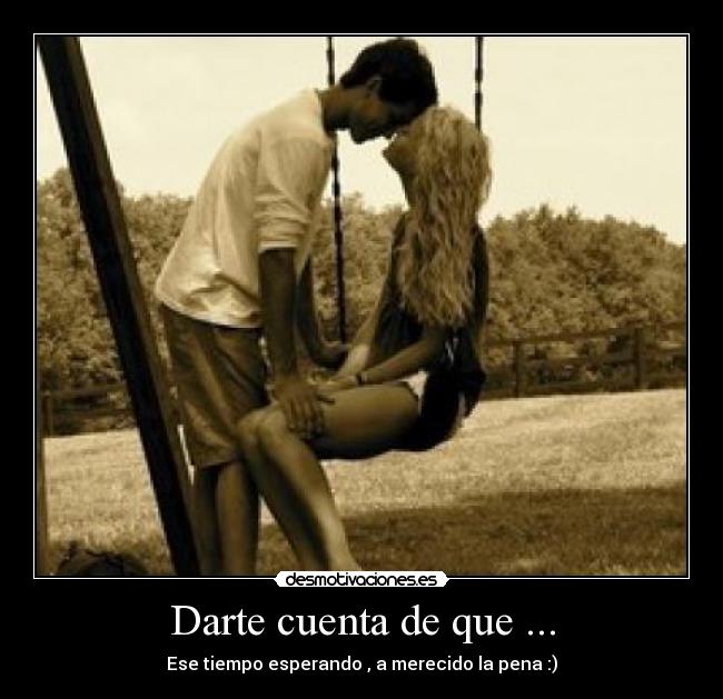 Darte cuenta de que ... - Ese tiempo esperando , a merecido la pena :)