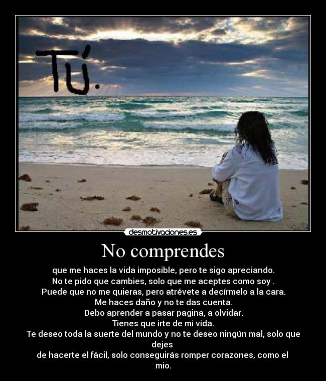 No comprendes - que me haces la vida imposible, pero te sigo apreciando.
No te pido que cambies, solo que me aceptes como soy .
Puede que no me quieras, pero atrévete a decírmelo a la cara.
Me haces daño y no te das cuenta.
Debo aprender a pasar pagina, a olvidar.
Tienes que irte de mi vida.
Te deseo toda la suerte del mundo y no te deseo ningún mal, solo que dejes 
de hacerte el fácil, solo conseguirás romper corazones, como el 
mio.