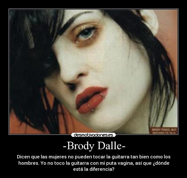 -Brody Dalle- - Dicen que las mujeres no pueden tocar la guitarra tan bien como los
hombres. Yo no toco la guitarra con mi puta vagina, así que ¿dónde
está la diferencia?