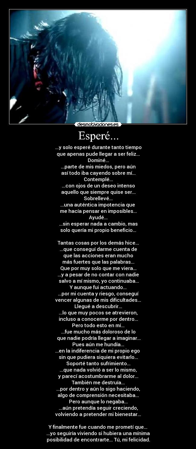 Esperé... - ...y solo esperé durante tanto tiempo
que apenas pude llegar a ser feliz...
Dominé...
...parte de mis miedos, pero aún
así todo iba cayendo sobre mí...
Contemplé...
...con ojos de un deseo intenso
aquello que siempre quise ser...
Sobrellevé...
...una auténtica impotencia que 
me hacía pensar en imposibles...
Ayudé...
...sin esperar nada a cambio, mas
solo quería mi propio beneficio...

Tantas cosas por los demás hice...
...que conseguí darme cuenta de
que las acciones eran mucho
más fuertes que las palabras...
Que por muy solo que me viera...
...y a pesar de no contar con nadie
 salvo a mí mismo, yo continuaba...
Y aunque fui actuando...
...por mi cuenta y riesgo, conseguí
vencer algunas de mis dificultades...
Llegué a descubrir...
...lo que muy pocos se atrevieron,
incluso a conocerme por dentro...
Pero todo esto en mí...
...fue mucho más doloroso de lo
 que nadie podría llegar a imaginar...
Pues aún me hundía...
...en la indiferencia de mi propio ego 
sin que pudiera siquiera evitarlo...
Soporté tanto sufrimiento...
...que nada volvió a ser lo mismo,
y parecí acostumbrarme al dolor...
También me destruía...
...por dentro y aún lo sigo haciendo,
algo de comprensión necesitaba...
Pero aunque lo negaba...
...aún pretendía seguir creciendo,
volviendo a pretender mi bienestar...

Y finalmente fue cuando me prometí que...
...yo seguiría viviendo si hubiera una mínima
posibilidad de encontrarte... Tú, mi felicidad.