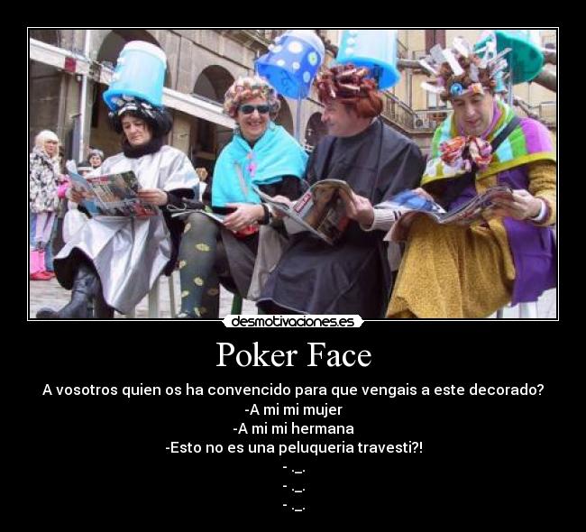 Poker Face - A vosotros quien os ha convencido para que vengais a este decorado?
-A mi mi mujer
-A mi mi hermana
-Esto no es una peluqueria travesti?!
- ._.
- ._.
- ._.