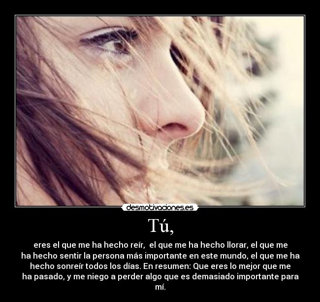 Tú, - eres el que me ha hecho reír, el que me ha hecho llorar, el que me
ha hecho sentir la persona más importante en este mundo, el que me ha
hecho sonreír todos los días. En resumen: Que eres lo mejor que me
ha pasado, y me niego a perder algo que es demasiado importante para
mí.