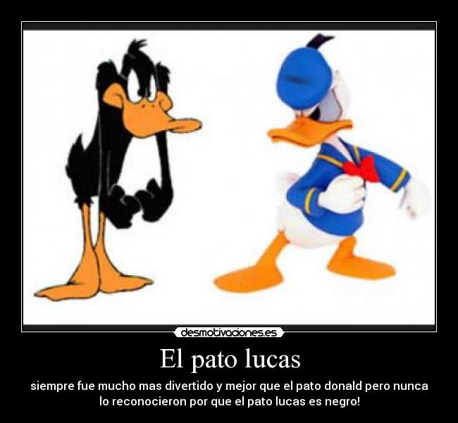 El pato lucas - siempre fue mucho mas divertido y mejor que el pato donald pero nunca
lo reconocieron por que el pato lucas es negro!