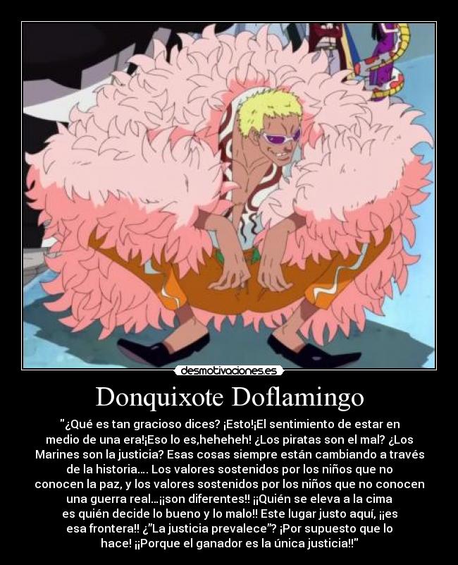 Donquixote Doflamingo - ¿Qué es tan gracioso dices? ¡Esto!¡El sentimiento de estar en
medio de una era!¡Eso lo es,heheheh! ¿Los piratas son el mal? ¿Los
Marines son la justicia? Esas cosas siempre están cambiando a través
de la historia…. Los valores sostenidos por los niños que no
conocen la paz, y los valores sostenidos por los niños que no conocen
una guerra real…¡¡son diferentes!! ¡¡Quién se eleva a la cima
es quién decide lo bueno y lo malo!! Este lugar justo aquí, ¡¡es
esa frontera!! ¿”La justicia prevalece”? ¡Por supuesto que lo
hace! ¡¡Porque el ganador es la única justicia!!