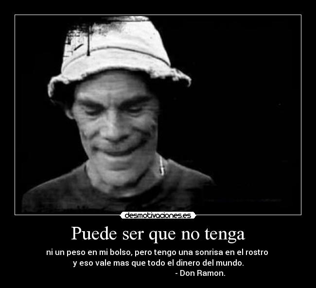 Puede ser que no tenga - ni un peso en mi bolso, pero tengo una sonrisa en el rostro 
y eso vale mas que todo el dinero del mundo.
                                           - Don Ramon.