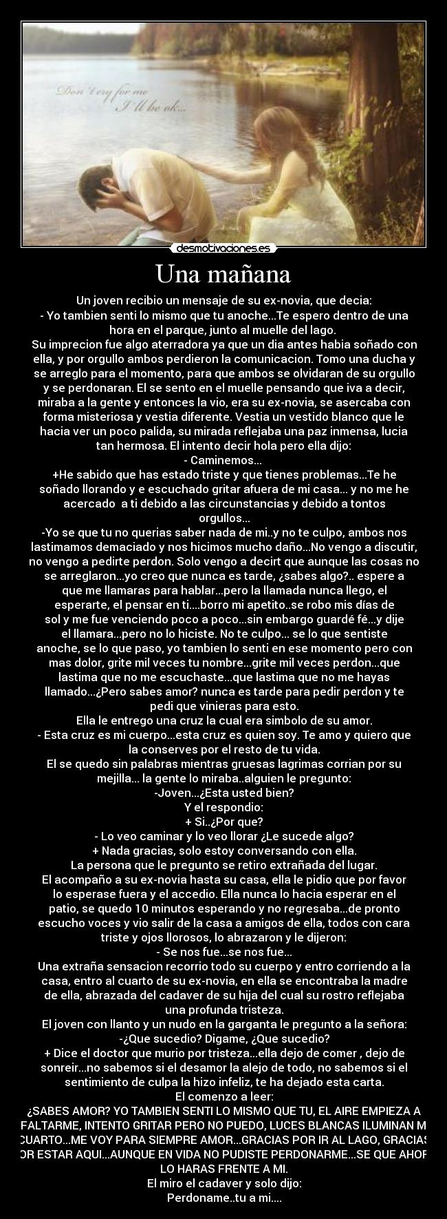 Una mañana - Un joven recibio un mensaje de su ex-novia, que decia:
- Yo tambien senti lo mismo que tu anoche...Te espero dentro de una
hora en el parque, junto al muelle del lago. 
Su imprecion fue algo aterradora ya que un dia antes habia soñado con
ella, y por orgullo ambos perdieron la comunicacion. Tomo una ducha y
se arreglo para el momento, para que ambos se olvidaran de su orgullo
y se perdonaran. El se sento en el muelle pensando que iva a decir,
miraba a la gente y entonces la vio, era su ex-novia, se asercaba con
forma misteriosa y vestia diferente. Vestia un vestido blanco que le
hacia ver un poco palida, su mirada reflejaba una paz inmensa, lucia
tan hermosa. El intento decir hola pero ella dijo:
- Caminemos... 
+He sabido que has estado triste y que tienes problemas...Te he
soñado llorando y e escuchado gritar afuera de mi casa... y no me he
acercado  a ti debido a las circunstancias y debido a tontos
orgullos...
-Yo se que tu no querias saber nada de mi..y no te culpo, ambos nos
lastimamos demaciado y nos hicimos mucho daño...No vengo a discutir,
no vengo a pedirte perdon. Solo vengo a decirt que aunque las cosas no
se arreglaron...yo creo que nunca es tarde, ¿sabes algo?.. espere a
que me llamaras para hablar...pero la llamada nunca llego, el
esperarte, el pensar en ti....borro mi apetito..se robo mis días de
sol y me fue venciendo poco a poco...sin embargo guardé fé...y dije
el llamara...pero no lo hiciste. No te culpo... se lo que sentiste
anoche, se lo que paso, yo tambien lo senti en ese momento pero con
mas dolor, grite mil veces tu nombre...grite mil veces perdon...que
lastima que no me escuchaste...que lastima que no me hayas
llamado...¿Pero sabes amor? nunca es tarde para pedir perdon y te
pedi que vinieras para esto.
Ella le entrego una cruz la cual era simbolo de su amor.
- Esta cruz es mi cuerpo...esta cruz es quien soy. Te amo y quiero que
la conserves por el resto de tu vida.
El se quedo sin palabras mientras gruesas lagrimas corrian por su
mejilla... la gente lo miraba..alguien le pregunto:
-Joven...¿Esta usted bien?
Y el respondio:
+ Si..¿Por que?
- Lo veo caminar y lo veo llorar ¿Le sucede algo?
+ Nada gracias, solo estoy conversando con ella.
La persona que le pregunto se retiro extrañada del lugar.
El acompaño a su ex-novia hasta su casa, ella le pidio que por favor
lo esperase fuera y el accedio. Ella nunca lo hacia esperar en el
patio, se quedo 10 minutos esperando y no regresaba...de pronto
escucho voces y vio salir de la casa a amigos de ella, todos con cara
triste y ojos llorosos, lo abrazaron y le dijeron:
- Se nos fue...se nos fue...
Una extraña sensacion recorrio todo su cuerpo y entro corriendo a la
casa, entro al cuarto de su ex-novia, en ella se encontraba la madre
de ella, abrazada del cadaver de su hija del cual su rostro reflejaba
una profunda tristeza.
El joven con llanto y un nudo en la garganta le pregunto a la señora:
-¿Que sucedio? Digame, ¿Que sucedio?
+ Dice el doctor que murio por tristeza...ella dejo de comer , dejo de
sonreir...no sabemos si el desamor la alejo de todo, no sabemos si el
sentimiento de culpa la hizo infeliz, te ha dejado esta carta.
El comenzo a leer:
¿SABES AMOR? YO TAMBIEN SENTI LO MISMO QUE TU, EL AIRE EMPIEZA A
FALTARME, INTENTO GRITAR PERO NO PUEDO, LUCES BLANCAS ILUMINAN MI
CUARTO...ME VOY PARA SIEMPRE AMOR...GRACIAS POR IR AL LAGO, GRACIAS
POR ESTAR AQUI...AUNQUE EN VIDA NO PUDISTE PERDONARME...SE QUE AHORA
LO HARAS FRENTE A MI.
El miro el cadaver y solo dijo:
Perdoname..tu a mi....