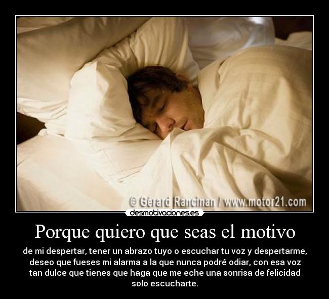 Porque quiero que seas el motivo - de mi despertar, tener un abrazo tuyo o escuchar tu voz y despertarme,
deseo que fueses mi alarma a la que nunca podré odiar, con esa voz
tan dulce que tienes que haga que me eche una sonrisa de felicidad
solo escucharte.