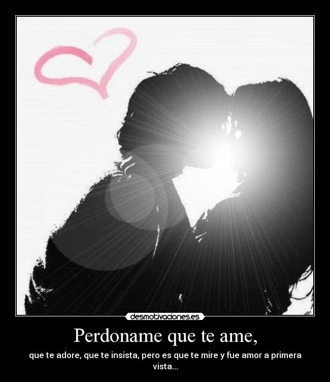 Perdoname que te ame, - que te adore, que te insista, pero es que te mire y fue amor a primera vista...