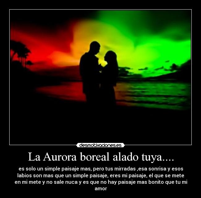 La Aurora boreal alado tuya.... - es solo un simple paisaje mas, pero tus mirradas ,esa sonrisa y esos
labios son mas que un simple paisaje, eres mi paisaje, el que se mete
en mi mete y no sale nuca y es que no hay paisaje mas bonito que tu mi
amor