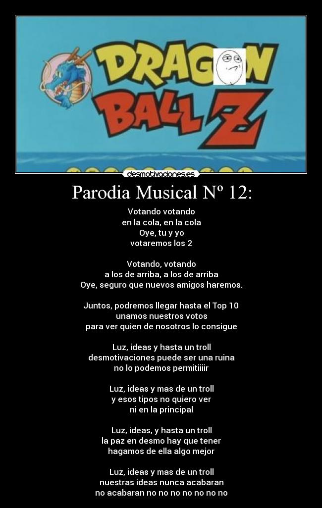 Parodia Musical Nº 12: - Votando votando
en la cola, en la cola
Oye, tu y yo
votaremos los 2
Votando, votando
a los de arriba, a los de arriba
Oye, seguro que nuevos amigos haremos.
Juntos, podremos llegar hasta el Top 10
unamos nuestros votos
para ver quien de nosotros lo consigue
Luz, ideas y hasta un troll
desmotivaciones puede ser una ruina
no lo podemos permitiiiir
Luz, ideas y mas de un troll
y esos tipos no quiero ver
ni en la principal
Luz, ideas, y hasta un troll
la paz en desmo hay que tener
hagamos de ella algo mejor
Luz, ideas y mas de un troll
nuestras ideas nunca acabaran
no acabaran no no no no no no no