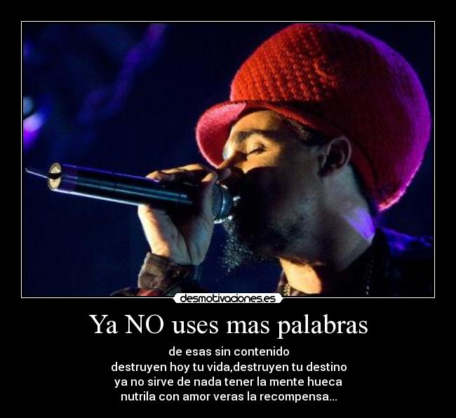 Ya NO uses mas palabras - de esas sin contenido
destruyen hoy tu vida,destruyen tu destino
ya no sirve de nada tener la mente hueca
nutrila con amor veras la recompensa...