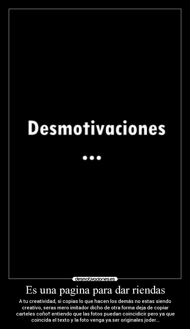 Es una pagina para dar riendas - A tu creatividad, si copias lo que hacen los demás no estas siendo
creativo, seras mero imitador dicho de otra forma deja de copiar
carteles coño!! entiendo que las fotos puedan coincidicir pero ya que
coincida el texto y la foto venga ya.ser originales joder...