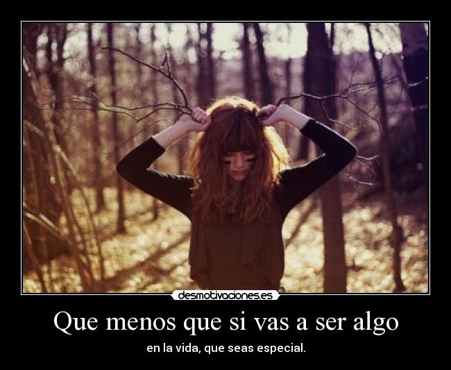 Que menos que si vas a ser algo - en la vida, que seas especial.