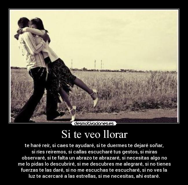 Si te veo llorar - te haré reír, si caes te ayudaré, si te duermes te dejaré soñar,
si ríes reiremos, si callas escucharé tus gestos, si miras
observaré, si te falta un abrazo te abrazaré, si necesitas algo no
me lo pidas lo descubriré, si me descubres me alegraré, si no tienes
fuerzas te las daré, si no me escuchas te escucharé, si no ves la
luz te acercaré a las estrellas, si me necesitas, ahi estaré.