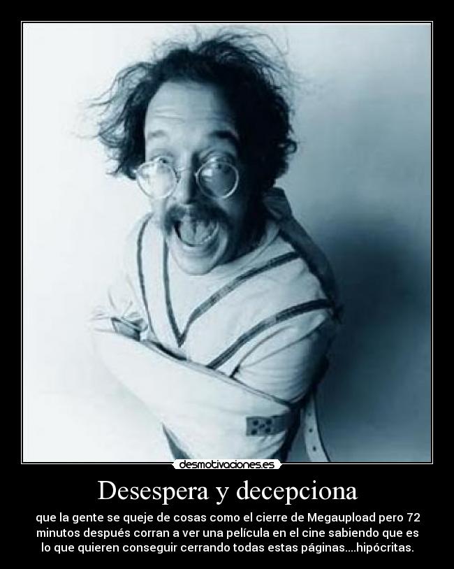 Desespera y decepciona - que la gente se queje de cosas como el cierre de Megaupload pero 72
minutos después corran a ver una película en el cine sabiendo que es
lo que quieren conseguir cerrando todas estas páginas....hipócritas.