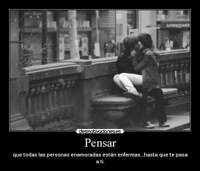 Pensar - que todas las personas enamoradas están enfermas...hasta que te pasa a ti.