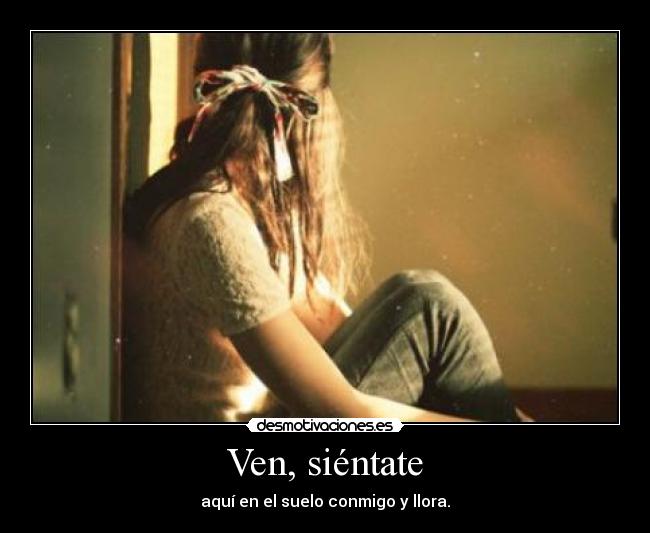 Ven, siéntate - aquí en el suelo conmigo y llora.