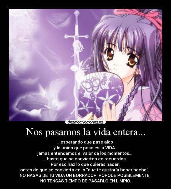 Nos pasamos la vida entera... - ...esperando que pase algo 
y lo unico que pasa es la VIDA…
jamas entendemos el valor de los momentos... 
...hasta que se convierten en recuerdos. 
Por eso haz lo que quieras hacer, 
antes de que se convierta en lo “que te gustaría haber hecho”.  
NO HAGAS DE TU VIDA UN BORRADOR, PORQUE POSIBLEMENTE, 
NO TENGAS TIEMPO DE PASARLO EN LIMPIO.