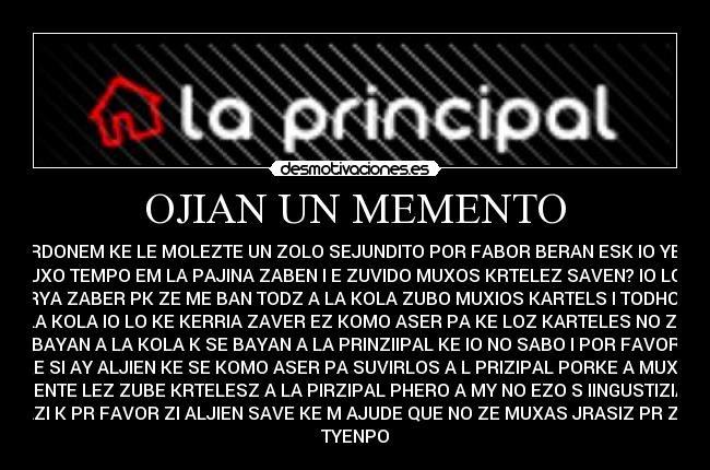 OJIAN UN MEMENTO - PERDONEM KE LE MOLEZTE UN ZOLO SEJUNDITO POR FABOR BERAN ESK IO YEBO
MUXO TEMPO EM LA PAJINA ZABEN I E ZUVIDO MUXOS KRTELEZ SAVEN? IO LO K
KERYA ZABER PK ZE ME BAN TODZ A LA KOLA ZUBO MUXIOS KARTELS I TODHOZ A
LA KOLA IO LO KE KERRIA ZAVER EZ KOMO ASER PA KE LOZ KARTELES NO ZE
BAYAN A LA KOLA K SE BAYAN A LA PRINZIIPAL KE IO NO SABO I POR FAVOR
KE SI AY ALJIEN KE SE KOMO ASER PA SUVIRLOS A L PRIZIPAL PORKE A MUXA
JENTE LEZ ZUBE KRTELESZ A LA PIRZIPAL PHERO A MY NO EZO S IINGUSTIZIA
AZI K PR FAVOR ZI ALJIEN SAVE KE M AJUDE QUE NO ZE MUXAS JRASIZ PR ZU
TYENPO