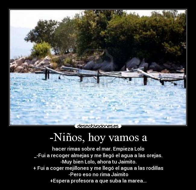 -Niños, hoy vamos a - hacer rimas sobre el mar. Empieza Lolo
_-Fui a recoger almejas y me llegó el agua a las orejas.
-Muy bien Lolo, ahora tu Jaimito.
+ Fui a coger mejillones y me llegó el agua a las rodillas
-Pero eso no rima Jaimito
+Espera profesora a que suba la marea...