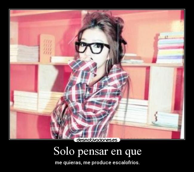 Solo pensar en que - me quieras, me produce escalofríos.