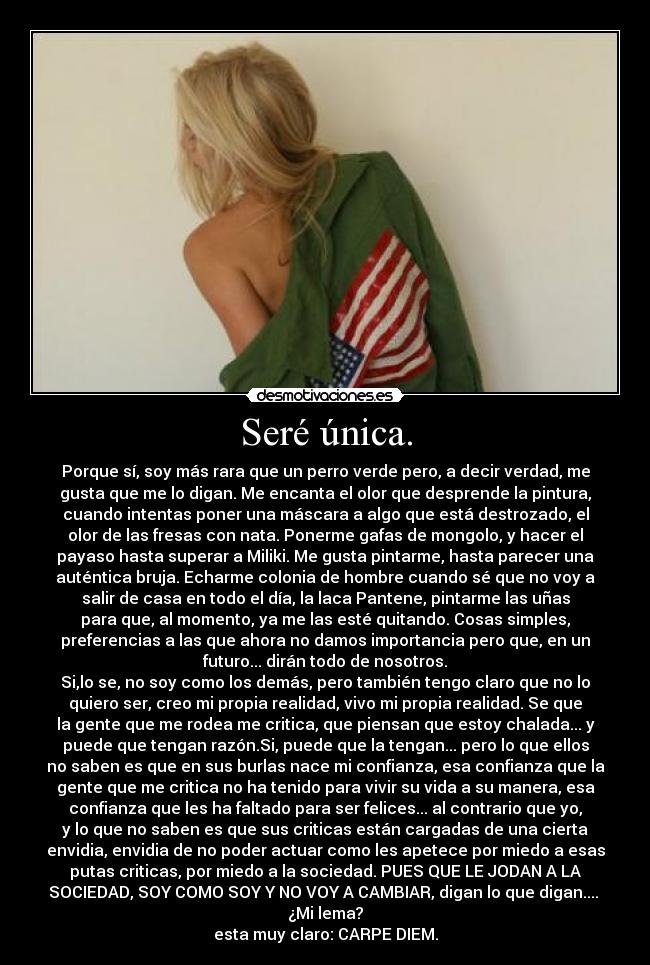 Seré única. - Porque sí, soy más rara que un perro verde pero, a decir verdad, me
gusta que me lo digan. Me encanta el olor que desprende la pintura,
cuando intentas poner una máscara a algo que está destrozado, el
olor de las fresas con nata. Ponerme gafas de mongolo, y hacer el
payaso hasta superar a Miliki. Me gusta pintarme, hasta parecer una
auténtica bruja. Echarme colonia de hombre cuando sé que no voy a
salir de casa en todo el día, la laca Pantene, pintarme las uñas
para que, al momento, ya me las esté quitando. Cosas simples,
preferencias a las que ahora no damos importancia pero que, en un
futuro... dirán todo de nosotros.
Si,lo se, no soy como los demás, pero también tengo claro que no lo
quiero ser, creo mi propia realidad, vivo mi propia realidad. Se que
la gente que me rodea me critica, que piensan que estoy chalada... y
puede que tengan razón.Si, puede que la tengan... pero lo que ellos
no saben es que en sus burlas nace mi confianza, esa confianza que la
gente que me critica no ha tenido para vivir su vida a su manera, esa
confianza que les ha faltado para ser felices... al contrario que yo,
y lo que no saben es que sus criticas están cargadas de una cierta
envidia, envidia de no poder actuar como les apetece por miedo a esas
putas criticas, por miedo a la sociedad. PUES QUE LE JODAN A LA
SOCIEDAD, SOY COMO SOY Y NO VOY A CAMBIAR, digan lo que digan....
¿Mi lema?
esta muy claro: CARPE DIEM.