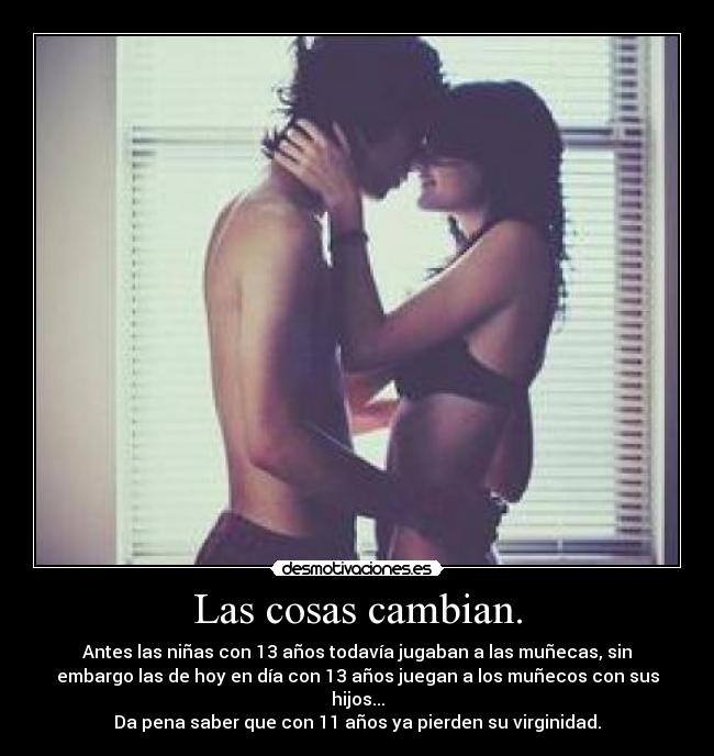 Las cosas cambian. - Antes las niñas con 13 años todavía jugaban a las muñecas, sin
embargo las de hoy en día con 13 años juegan a los muñecos con sus
hijos...
Da pena saber que con 11 años ya pierden su virginidad.