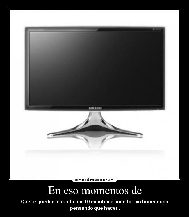 En eso momentos de - Que te quedas mirando por 10 minutos el monitor sin hacer nada
pensando que hacer .