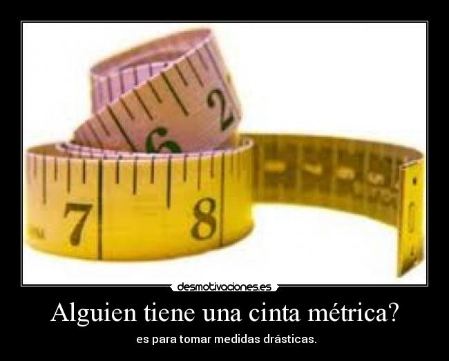 Alguien tiene una cinta métrica? -  es para tomar medidas drásticas.