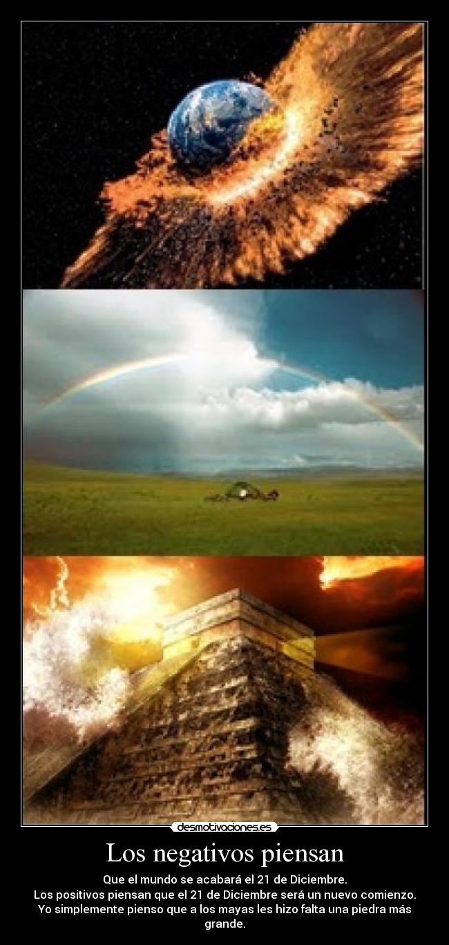Los negativos piensan - Que el mundo se acabará el 21 de Diciembre.
Los positivos piensan que el 21 de Diciembre será un nuevo comienzo.
Yo simplemente pienso que a los mayas les hizo falta una piedra más grande.
