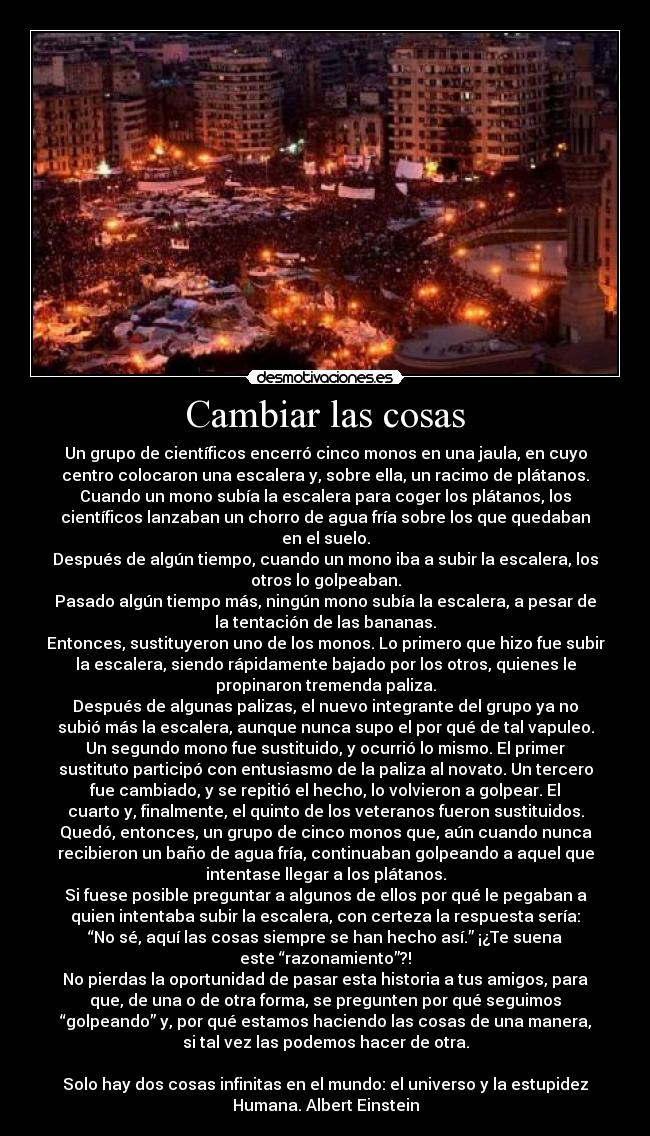 Cambiar las cosas - Un grupo de científicos encerró cinco monos en una jaula, en cuyo
centro colocaron una escalera y, sobre ella, un racimo de plátanos.
Cuando un mono subía la escalera para coger los plátanos, los
científicos lanzaban un chorro de agua fría sobre los que quedaban
en el suelo.
Después de algún tiempo, cuando un mono iba a subir la escalera, los
otros lo golpeaban.
Pasado algún tiempo más, ningún mono subía la escalera, a pesar de
la tentación de las bananas.
Entonces, sustituyeron uno de los monos. Lo primero que hizo fue subir
la escalera, siendo rápidamente bajado por los otros, quienes le
propinaron tremenda paliza.
Después de algunas palizas, el nuevo integrante del grupo ya no
subió más la escalera, aunque nunca supo el por qué de tal vapuleo.
Un segundo mono fue sustituido, y ocurrió lo mismo. El primer
sustituto participó con entusiasmo de la paliza al novato. Un tercero
fue cambiado, y se repitió el hecho, lo volvieron a golpear. El
cuarto y, finalmente, el quinto de los veteranos fueron sustituidos.
Quedó, entonces, un grupo de cinco monos que, aún cuando nunca
recibieron un baño de agua fría, continuaban golpeando a aquel que
intentase llegar a los plátanos.
Si fuese posible preguntar a algunos de ellos por qué le pegaban a
quien intentaba subir la escalera, con certeza la respuesta sería:
“No sé, aquí las cosas siempre se han hecho así.” ¡¿Te suena
este “razonamiento”?!
No pierdas la oportunidad de pasar esta historia a tus amigos, para
que, de una o de otra forma, se pregunten por qué seguimos
“golpeando” y, por qué estamos haciendo las cosas de una manera,
si tal vez las podemos hacer de otra.

Solo hay dos cosas infinitas en el mundo: el universo y la estupidez
Humana. Albert Einstein