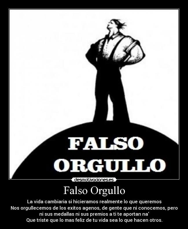 Falso Orgullo - La vida cambiaria si hicieramos realmente lo que queremos
Nos orgullecemos de los exitos agenos, de gente que ni conocemos, pero
ni sus medallas ni sus premios a ti te aportan na
Que triste que lo mas feliz de tu vida sea lo que hacen otros.