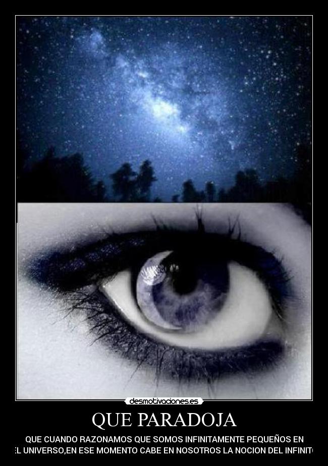 QUE PARADOJA - QUE CUANDO RAZONAMOS QUE SOMOS INFINITAMENTE PEQUEÑOS EN
EL UNIVERSO,EN ESE MOMENTO CABE EN NOSOTROS LA NOCION DEL INFINITO