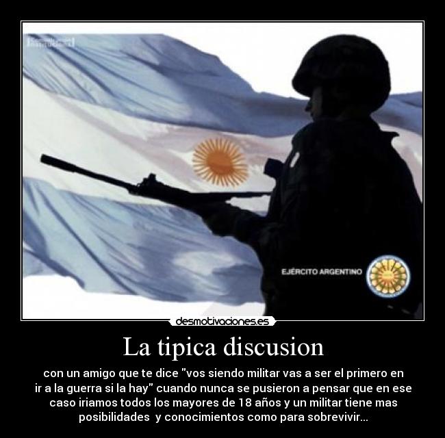 La tipica discusion - con un amigo que te dice vos siendo militar vas a ser el primero en
ir a la guerra si la hay cuando nunca se pusieron a pensar que en ese
caso iriamos todos los mayores de 18 años y un militar tiene mas
posibilidades  y conocimientos como para sobrevivir...