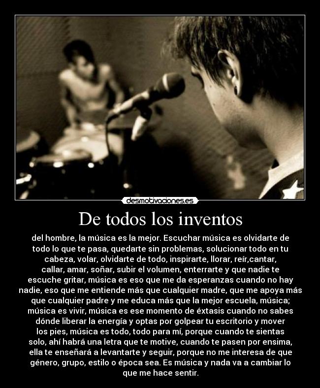De todos los inventos - del hombre, la música es la mejor. Escuchar música es olvidarte de
todo lo que te pasa, quedarte sin problemas, solucionar todo en tu
cabeza, volar, olvidarte de todo, inspirarte, llorar, reír,cantar,
callar, amar, soñar, subir el volumen, enterrarte y que nadie te
escuche gritar, música es eso que me da esperanzas cuando no hay
nadie, eso que me entiende más que cualquier madre, que me apoya más
que cualquier padre y me educa más que la mejor escuela, música;
música es vivir, música es ese momento de éxtasis cuando no sabes
dónde liberar la energía y optas por golpear tu escritorio y mover
los pies, música es todo, todo para mí, porque cuando te sientas
solo, ahí habrá una letra que te motive, cuando te pasen por ensima,
ella te enseñará a levantarte y seguir, porque no me interesa de que
género, grupo, estilo o época sea. Es música y nada va a cambiar lo
que me hace sentir.