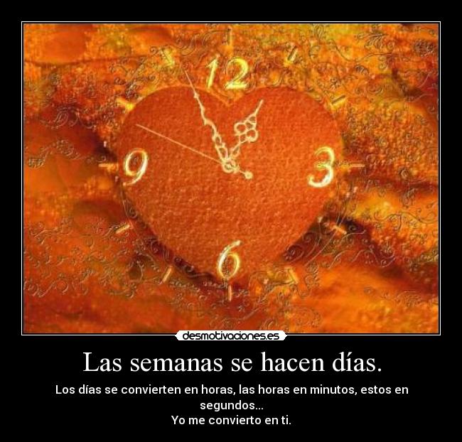 Las semanas se hacen días. - Los días se convierten en horas, las horas en minutos, estos en segundos...
Yo me convierto en ti.