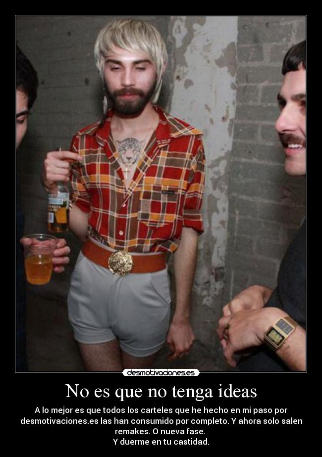 No es que no tenga ideas - A lo mejor es que todos los carteles que he hecho en mi paso por
desmotivaciones.es las han consumido por completo. Y ahora solo salen
remakes. O nueva fase.
Y duerme en tu castidad.