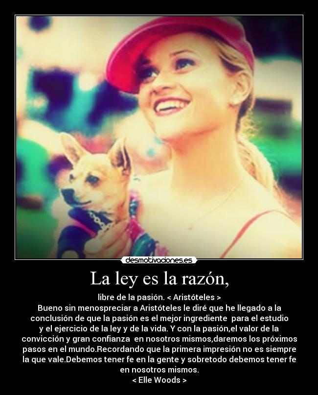 La ley es la razón, - libre de la pasión. < Aristóteles >
Bueno sin menospreciar a Aristóteles le diré que he llegado a la
conclusión de que la pasión es el mejor ingrediente para el estudio
y el ejercicio de la ley y de la vida. Y con la pasión,el valor de la
convicción y gran confianza en nosotros mismos,daremos los próximos
pasos en el mundo.Recordando que la primera impresión no es siempre
la que vale.Debemos tener fe en la gente y sobretodo debemos tener fe
en nosotros mismos.
< Elle Woods >