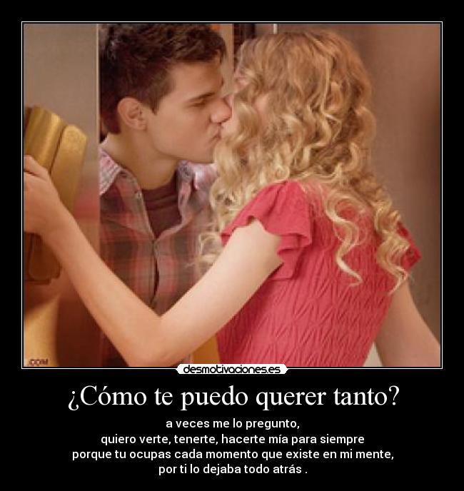 ¿Cómo te puedo querer tanto? - a veces me lo pregunto,
quiero verte, tenerte, hacerte mía para siempre
porque tu ocupas cada momento que existe en mi mente,
por ti lo dejaba todo atrás .