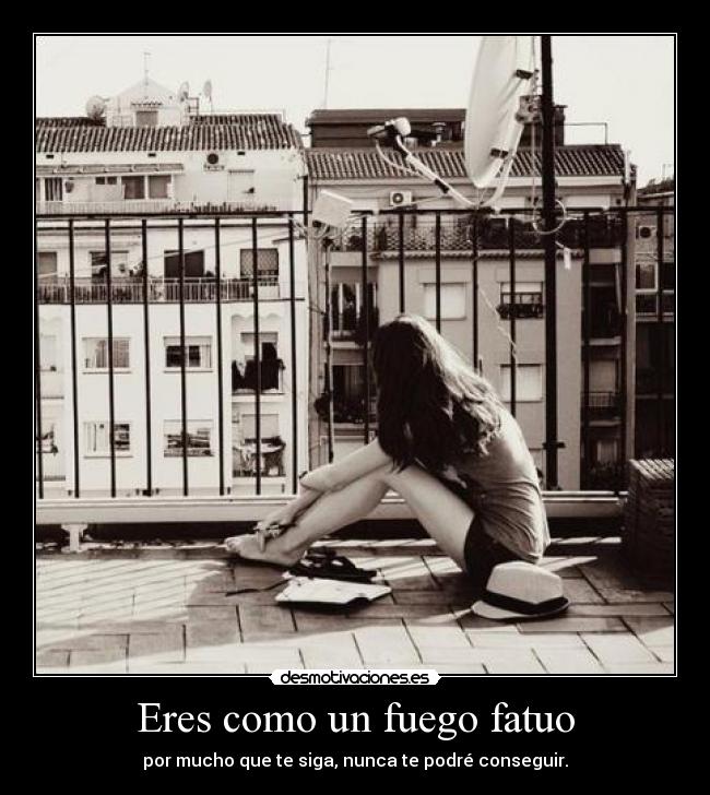 Eres como un fuego fatuo - por mucho que te siga, nunca te podré conseguir.