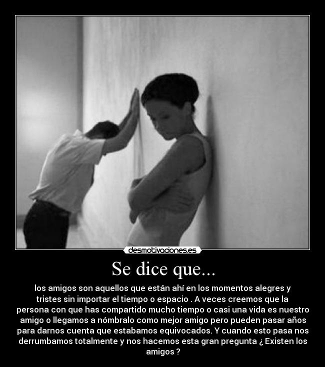 Se dice que... - los amigos son aquellos que están ahí en los momentos alegres y
tristes sin importar el tiempo o espacio . A veces creemos que la
persona con que has compartido mucho tiempo o casi una vida es nuestro
amigo o llegamos a nómbralo como mejor amigo pero pueden pasar años
para darnos cuenta que estabamos equivocados. Y cuando esto pasa nos
derrumbamos totalmente y nos hacemos esta gran pregunta ¿ Existen los
amigos ?
