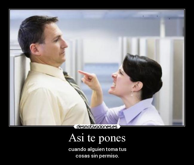 Asi te pones - cuando alguien toma tus
cosas sin permiso.