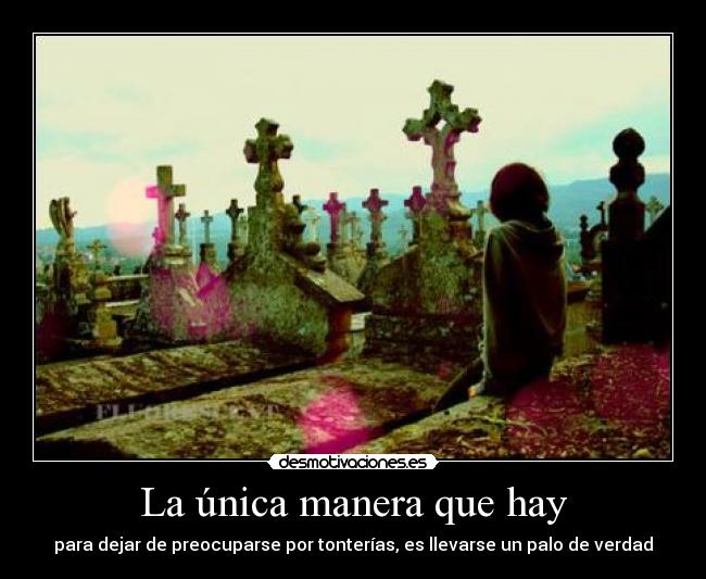La única manera que hay - para dejar de preocuparse por tonterías, es llevarse un palo de verdad