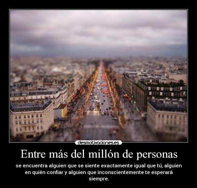 Entre más del millón de personas - se encuentra alguien que se siente exactamente igual que tú, alguien
en quién confiar y alguien que inconscientemente te esperará
siempre.